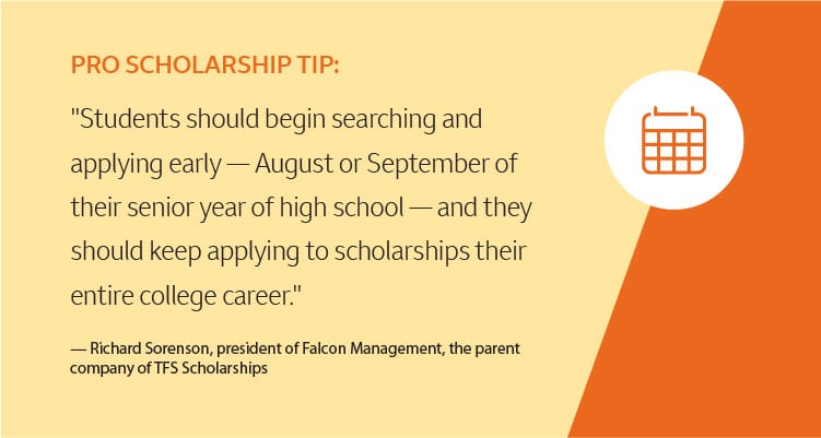 Pro scholarship tip: "Students should begin searching and applying early — August or September of their senior year of high school — and they should keep applying to scholarships their entire college career." -Richard Sorenson, president of Falcon Management, the parent company of TFS Scholarships