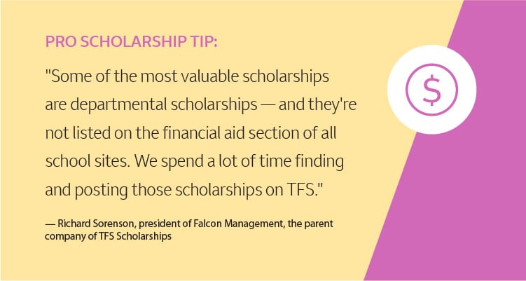 Pro Scholarship Tip: "Some of the most valuable scholarships are departmental scholarships — and they're not listed on the financial aid section of all school sites. We spend a lot of time finding and posting those scholarships on TFS." –Richard Sorenson, president of Falcon Management, the parent company of TFS Scholarships