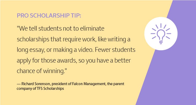 Pro Scholarship Tip: "We tell students not to eliminate scholarships that require work, like writing a long essay, or making a video. Fewer students apply for those awards, so you have a better chance of winning." –Richard Sorenson, president of Falcon Management, the parent company of TFS Scholarships
